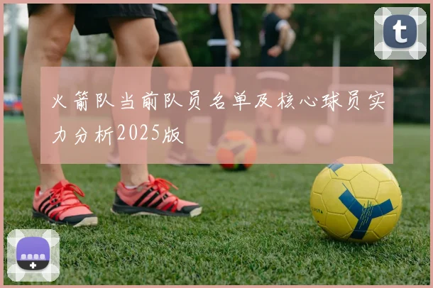 火箭队当前队员名单及核心球员实力分析2025版