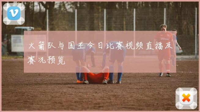 火箭队与国王今日比赛视频直播及赛况预览