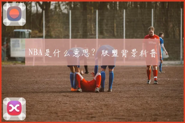 NBA是什么意思？联盟背景科普